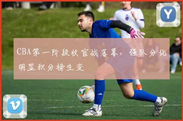 CBA第一阶段收官战落幕，强队分化明显积分榜生变