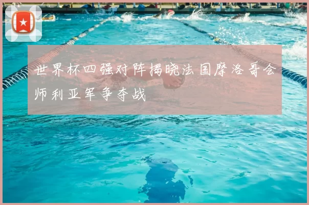 世界杯四强对阵揭晓法国摩洛哥会师利亚军争夺战