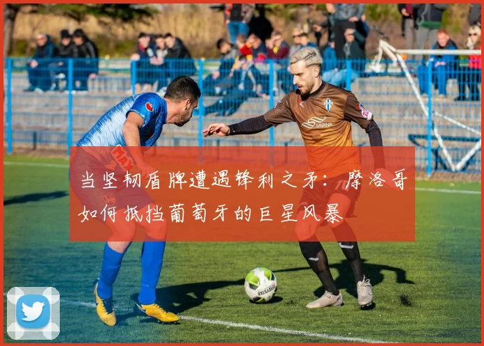 当坚韧盾牌遭遇锋利之矛:摩洛哥如何抵挡葡萄牙的巨星风暴
