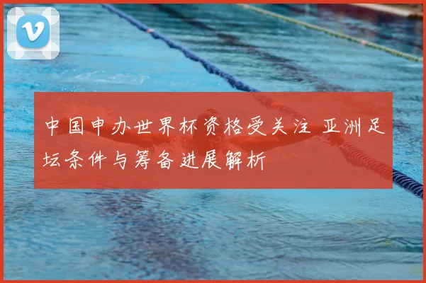中国申办世界杯资格受关注 亚洲足坛条件与筹备进展解析