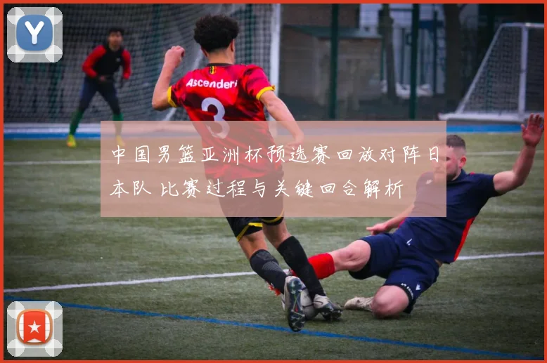中国男篮亚洲杯预选赛回放对阵日本队 比赛过程与关键回合解析