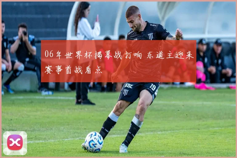 06年世界杯揭幕战打响 东道主迎来赛事首战看点