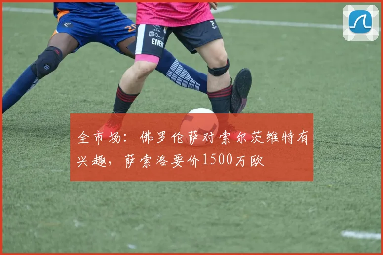 全市场：佛罗伦萨对索尔茨维特有兴趣，萨索洛要价1500万欧