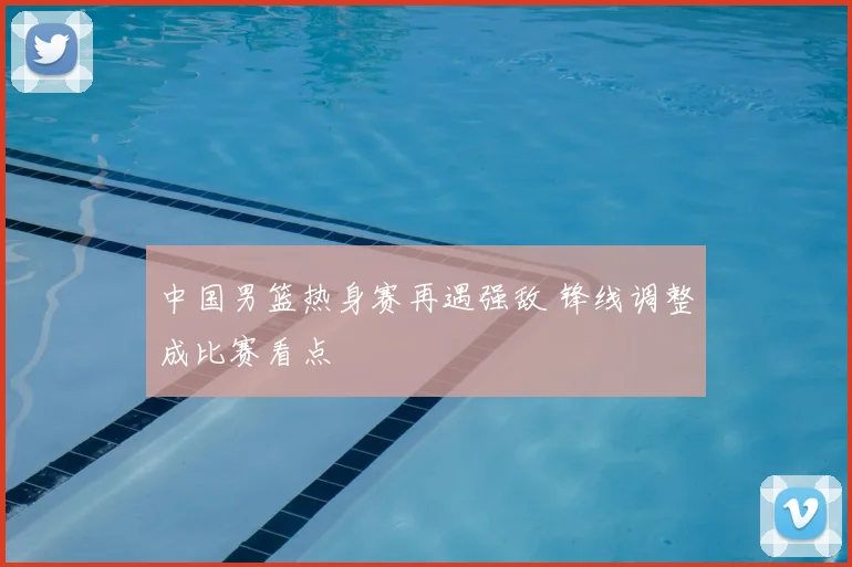 中国男篮热身赛再遇强敌 锋线调整成比赛看点
