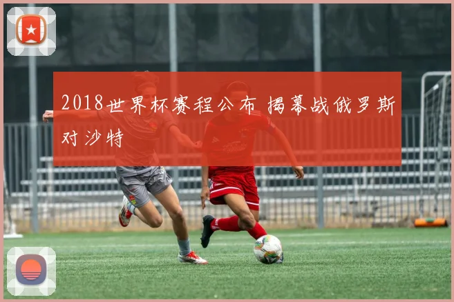 2018世界杯赛程公布 揭幕战俄罗斯对沙特