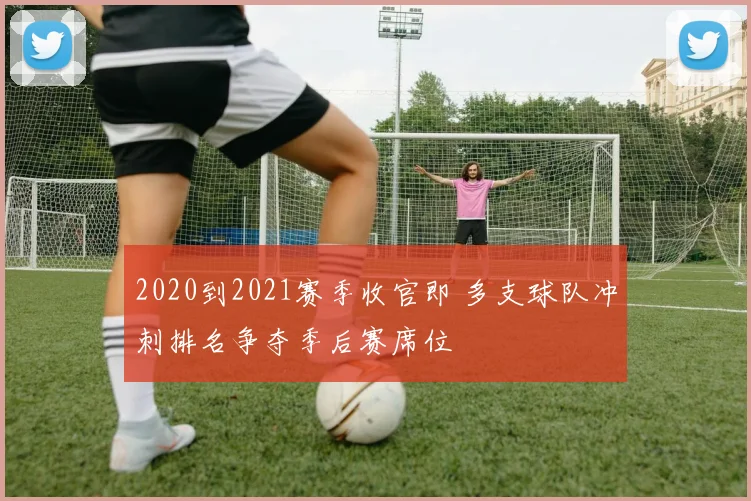 2020到2021赛季收官即 多支球队冲刺排名争夺季后赛席位