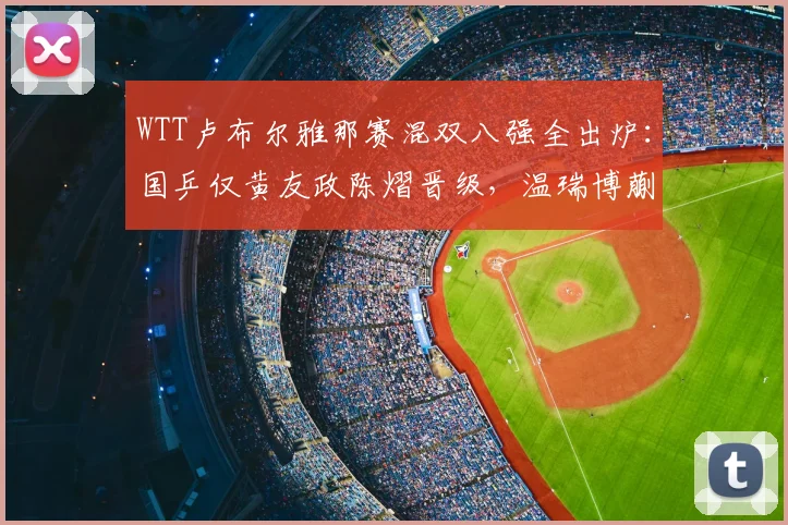 WTT卢布尔雅那赛混双八强全出炉:国乒仅黄友政陈熠晋级,温瑞博蒯曼不敌世界第一