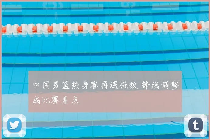中国男篮热身赛再遇强敌 锋线调整成比赛看点