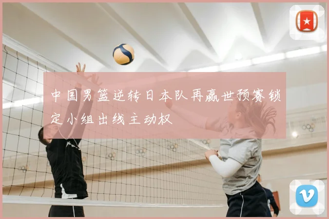 中国男篮逆转日本队再赢世预赛锁定小组出线主动权