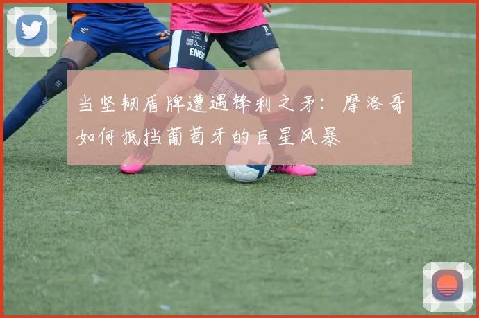 当坚韧盾牌遭遇锋利之矛:摩洛哥如何抵挡葡萄牙的巨星风暴