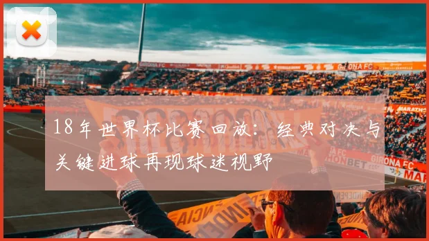 18年世界杯比赛回放:经典对决与关键进球再现球迷视野