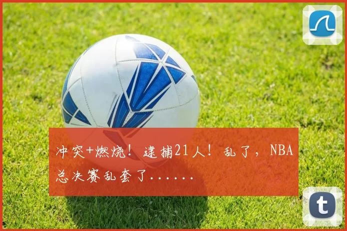 冲突+燃烧！逮捕21人！乱了，NBA总决赛乱套了......
