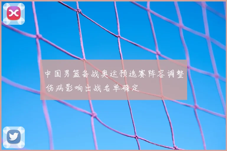 中国男篮备战奥运预选赛阵容调整 伤病影响出战名单确定