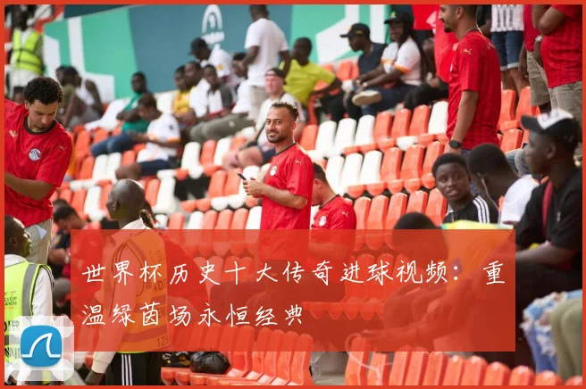 世界杯历史十大传奇进球视频:重温绿茵场永恒经典