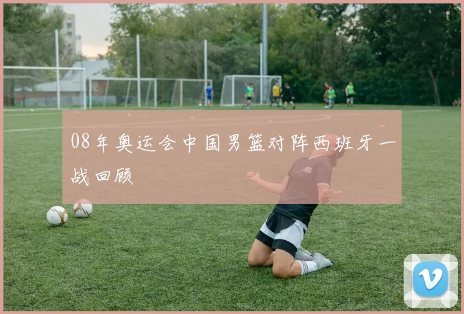 08年奥运会中国男篮对阵西班牙一战回顾