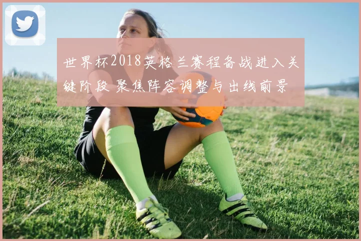 世界杯2018英格兰赛程备战进入关键阶段 聚焦阵容调整与出线前景
